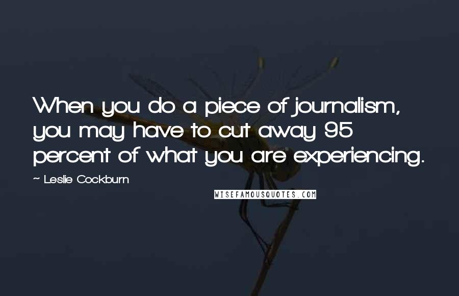 Leslie Cockburn Quotes: When you do a piece of journalism, you may have to cut away 95 percent of what you are experiencing.