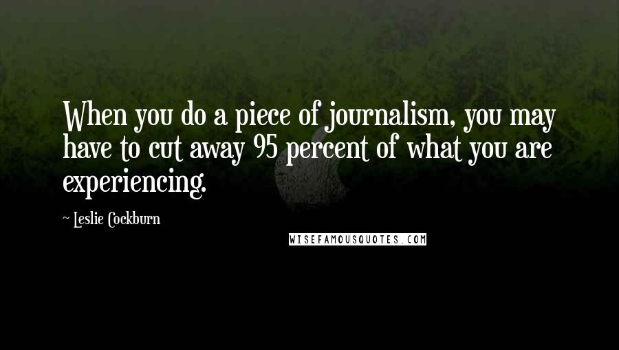 Leslie Cockburn Quotes: When you do a piece of journalism, you may have to cut away 95 percent of what you are experiencing.