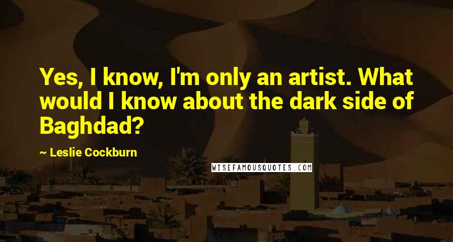 Leslie Cockburn Quotes: Yes, I know, I'm only an artist. What would I know about the dark side of Baghdad?