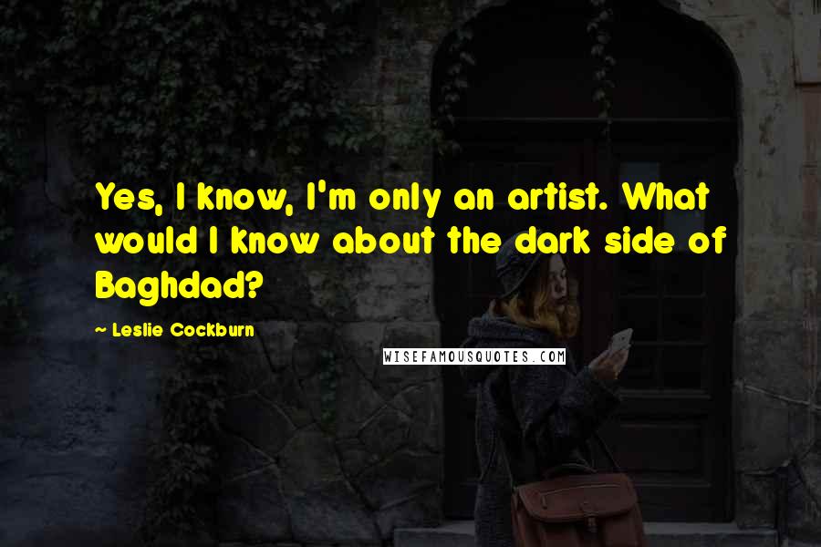 Leslie Cockburn Quotes: Yes, I know, I'm only an artist. What would I know about the dark side of Baghdad?