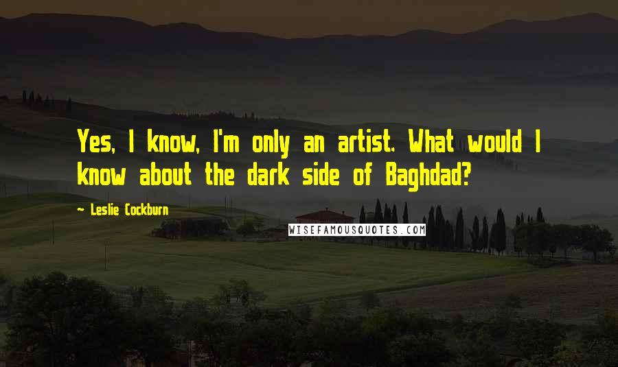 Leslie Cockburn Quotes: Yes, I know, I'm only an artist. What would I know about the dark side of Baghdad?