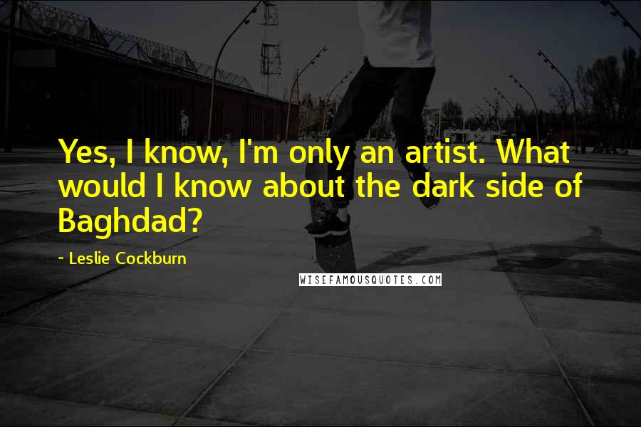 Leslie Cockburn Quotes: Yes, I know, I'm only an artist. What would I know about the dark side of Baghdad?