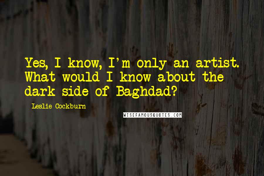 Leslie Cockburn Quotes: Yes, I know, I'm only an artist. What would I know about the dark side of Baghdad?