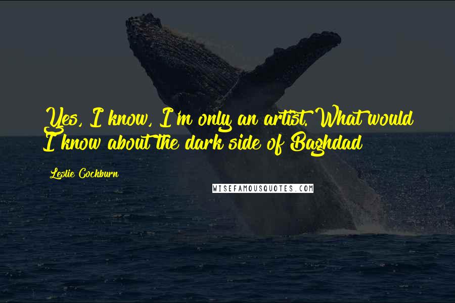 Leslie Cockburn Quotes: Yes, I know, I'm only an artist. What would I know about the dark side of Baghdad?