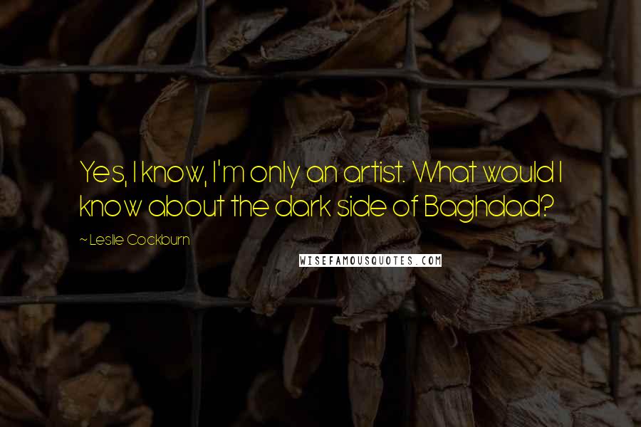 Leslie Cockburn Quotes: Yes, I know, I'm only an artist. What would I know about the dark side of Baghdad?