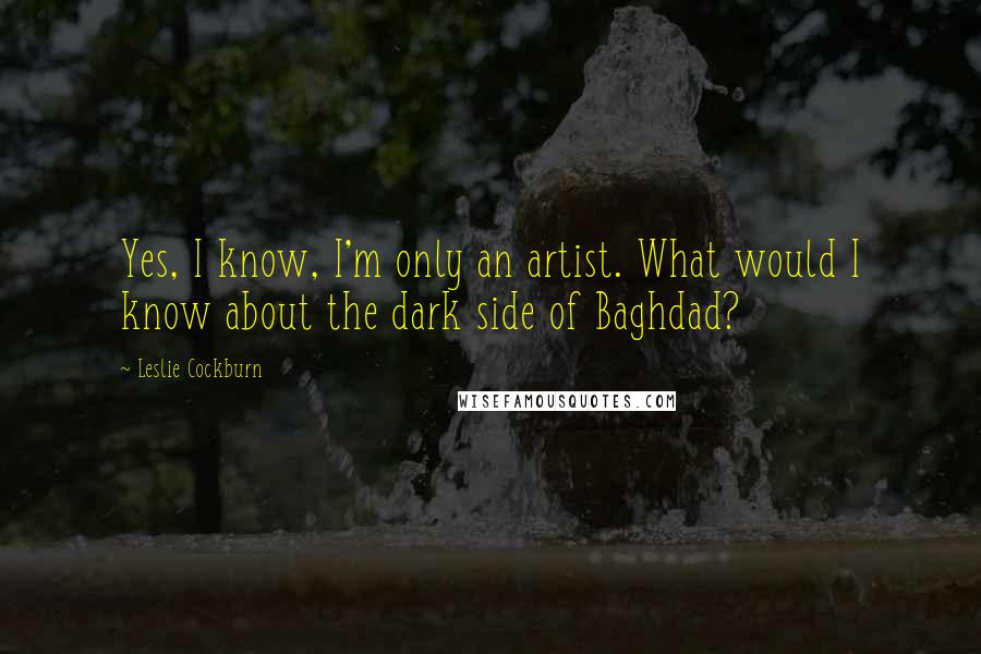 Leslie Cockburn Quotes: Yes, I know, I'm only an artist. What would I know about the dark side of Baghdad?