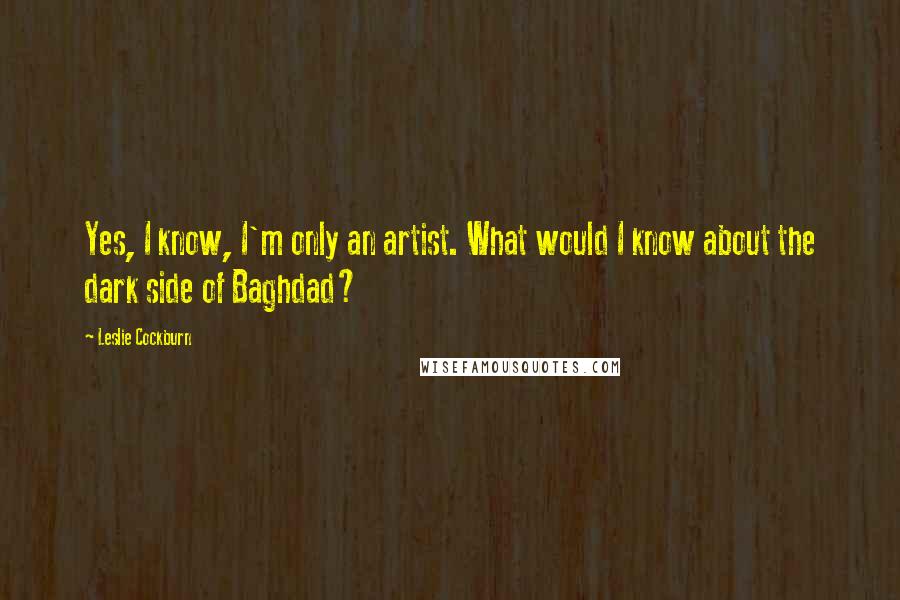 Leslie Cockburn Quotes: Yes, I know, I'm only an artist. What would I know about the dark side of Baghdad?