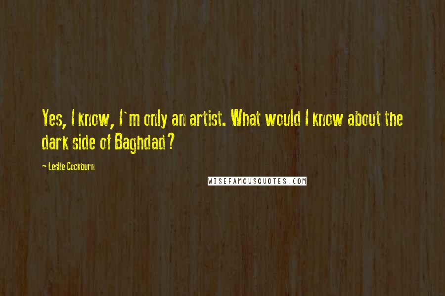 Leslie Cockburn Quotes: Yes, I know, I'm only an artist. What would I know about the dark side of Baghdad?