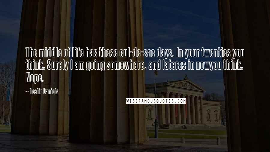 Leslie Daniels Quotes: The middle of life has these cul-de-sac days. In your twenties you think, Surely I am going somewhere, and lateras in nowyou think, Nope.