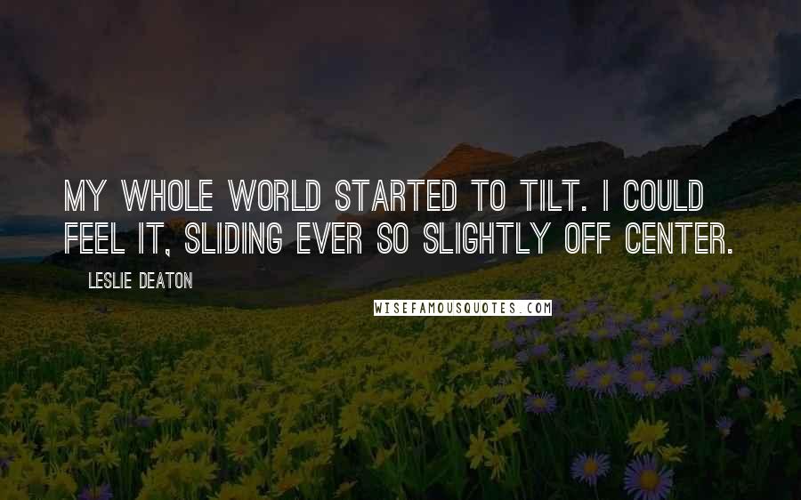 Leslie Deaton Quotes: My whole world started to tilt. I could feel it, sliding ever so slightly off center.