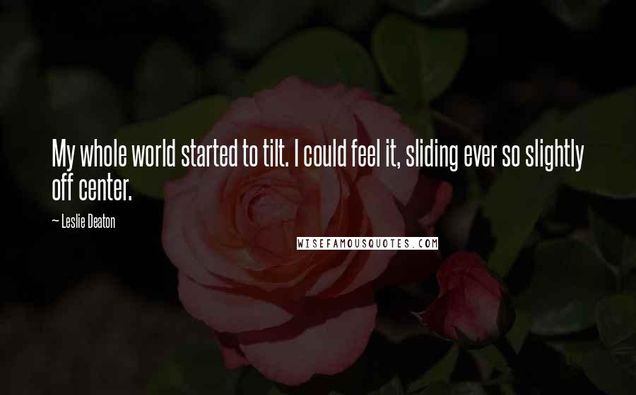 Leslie Deaton Quotes: My whole world started to tilt. I could feel it, sliding ever so slightly off center.