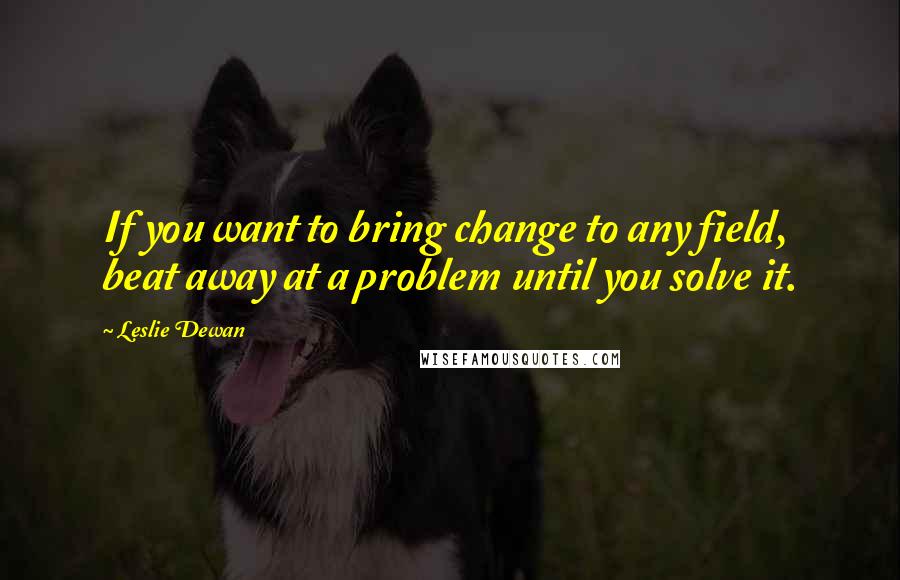 Leslie Dewan Quotes: If you want to bring change to any field, beat away at a problem until you solve it.