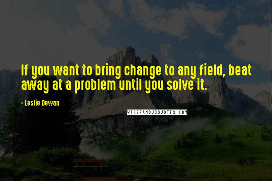 Leslie Dewan Quotes: If you want to bring change to any field, beat away at a problem until you solve it.