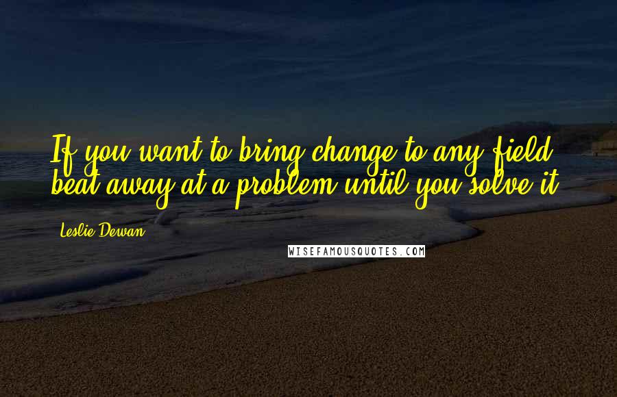 Leslie Dewan Quotes: If you want to bring change to any field, beat away at a problem until you solve it.