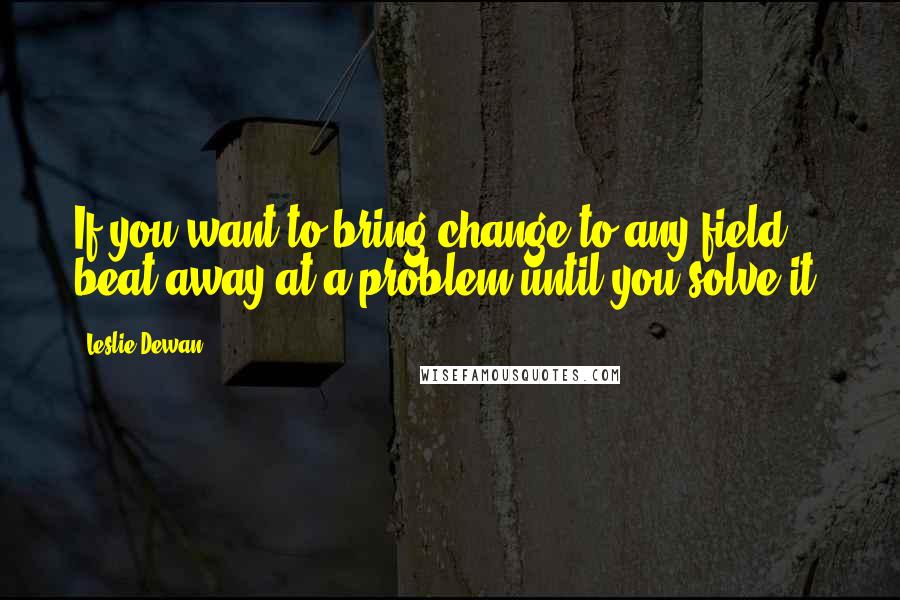 Leslie Dewan Quotes: If you want to bring change to any field, beat away at a problem until you solve it.