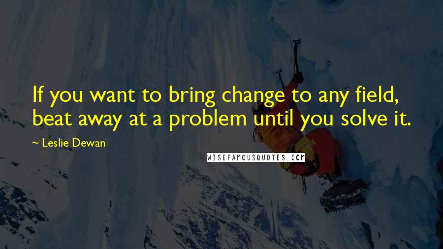 Leslie Dewan Quotes: If you want to bring change to any field, beat away at a problem until you solve it.