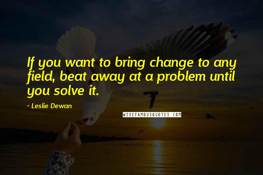 Leslie Dewan Quotes: If you want to bring change to any field, beat away at a problem until you solve it.