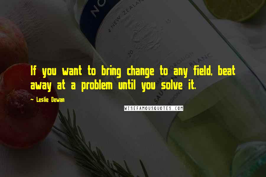 Leslie Dewan Quotes: If you want to bring change to any field, beat away at a problem until you solve it.