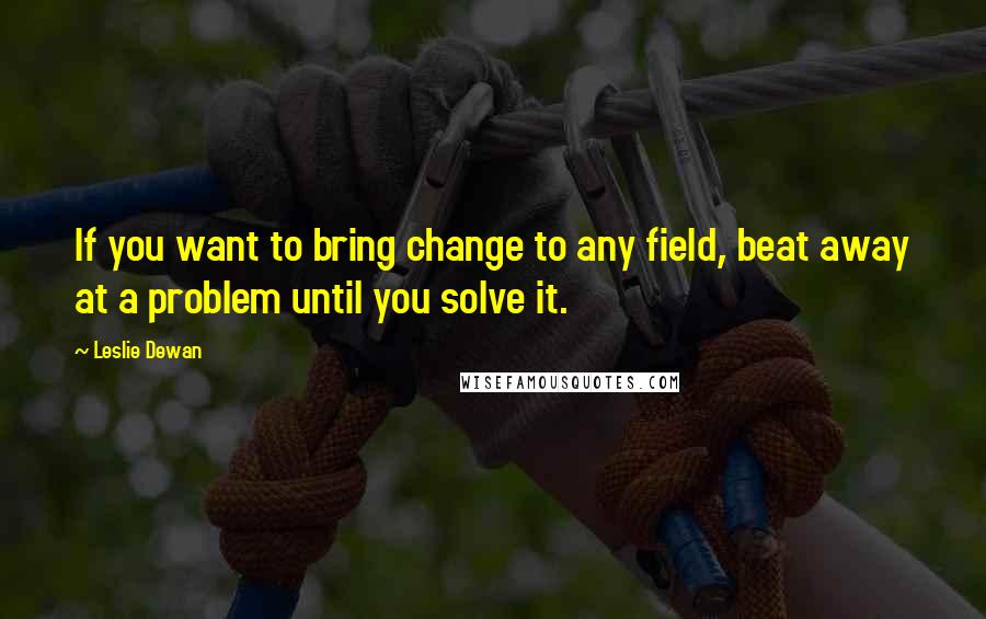 Leslie Dewan Quotes: If you want to bring change to any field, beat away at a problem until you solve it.