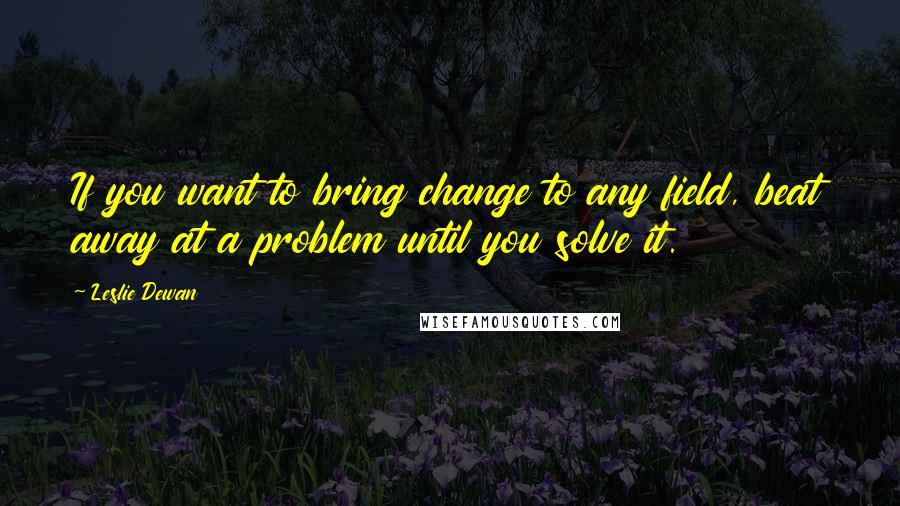 Leslie Dewan Quotes: If you want to bring change to any field, beat away at a problem until you solve it.