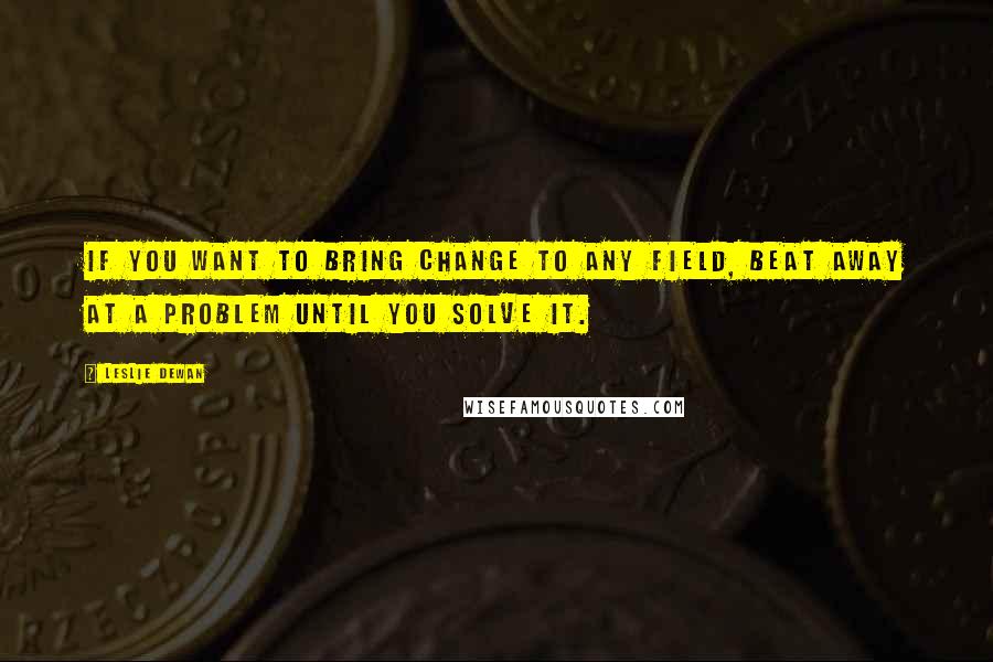 Leslie Dewan Quotes: If you want to bring change to any field, beat away at a problem until you solve it.