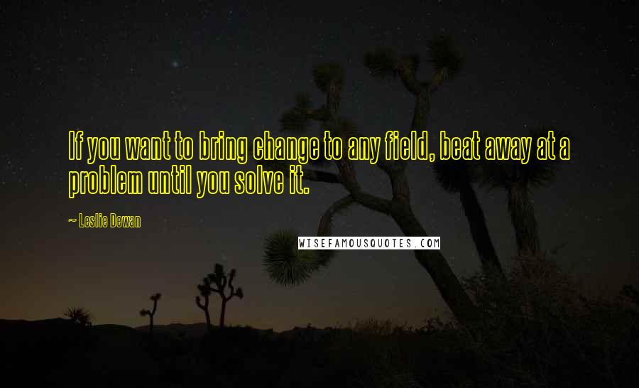 Leslie Dewan Quotes: If you want to bring change to any field, beat away at a problem until you solve it.