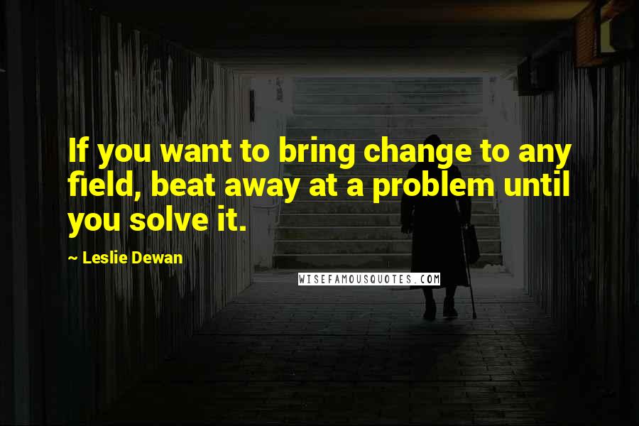Leslie Dewan Quotes: If you want to bring change to any field, beat away at a problem until you solve it.