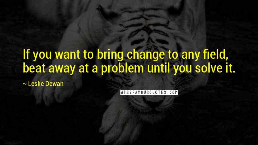 Leslie Dewan Quotes: If you want to bring change to any field, beat away at a problem until you solve it.