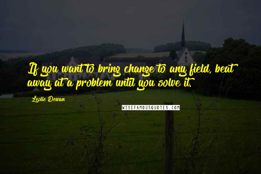 Leslie Dewan Quotes: If you want to bring change to any field, beat away at a problem until you solve it.