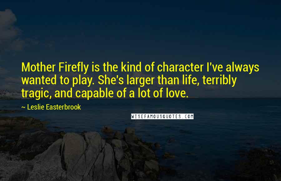 Leslie Easterbrook Quotes: Mother Firefly is the kind of character I've always wanted to play. She's larger than life, terribly tragic, and capable of a lot of love.