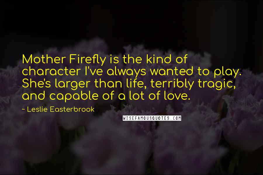 Leslie Easterbrook Quotes: Mother Firefly is the kind of character I've always wanted to play. She's larger than life, terribly tragic, and capable of a lot of love.