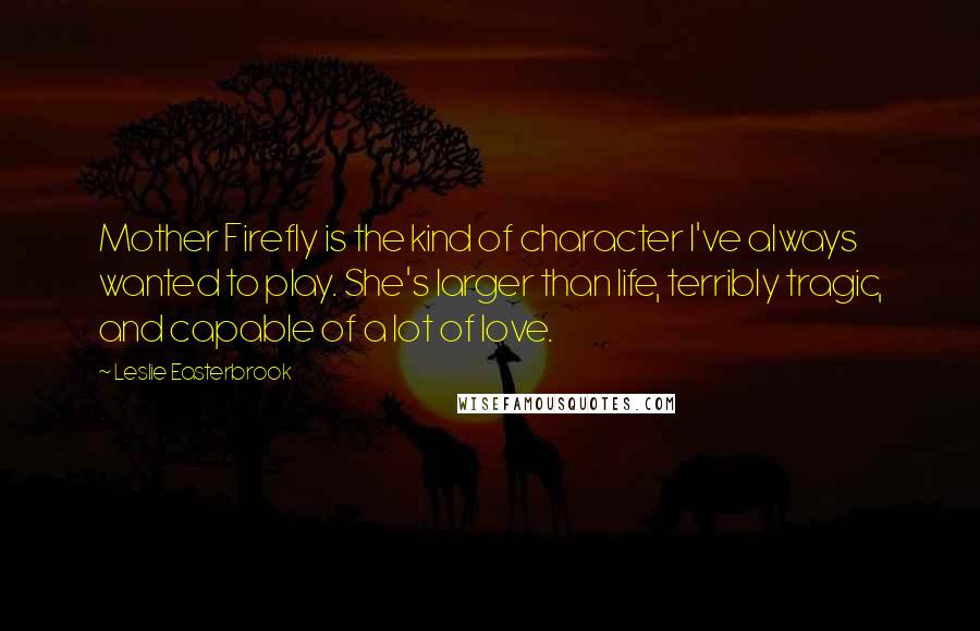 Leslie Easterbrook Quotes: Mother Firefly is the kind of character I've always wanted to play. She's larger than life, terribly tragic, and capable of a lot of love.