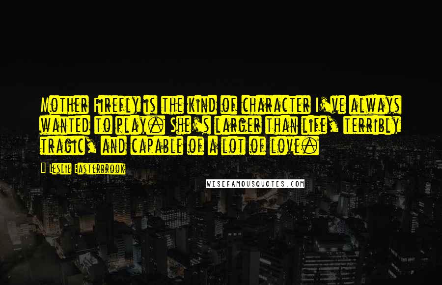 Leslie Easterbrook Quotes: Mother Firefly is the kind of character I've always wanted to play. She's larger than life, terribly tragic, and capable of a lot of love.