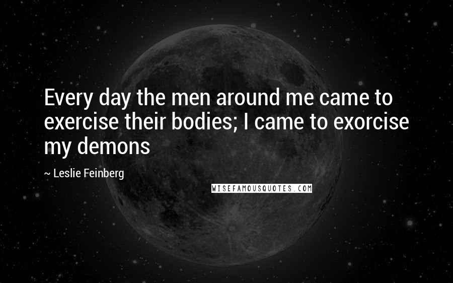 Leslie Feinberg Quotes: Every day the men around me came to exercise their bodies; I came to exorcise my demons