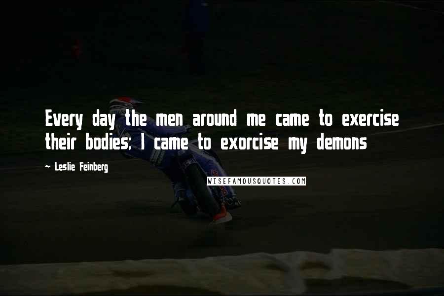 Leslie Feinberg Quotes: Every day the men around me came to exercise their bodies; I came to exorcise my demons