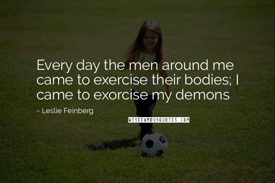 Leslie Feinberg Quotes: Every day the men around me came to exercise their bodies; I came to exorcise my demons