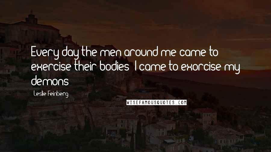 Leslie Feinberg Quotes: Every day the men around me came to exercise their bodies; I came to exorcise my demons