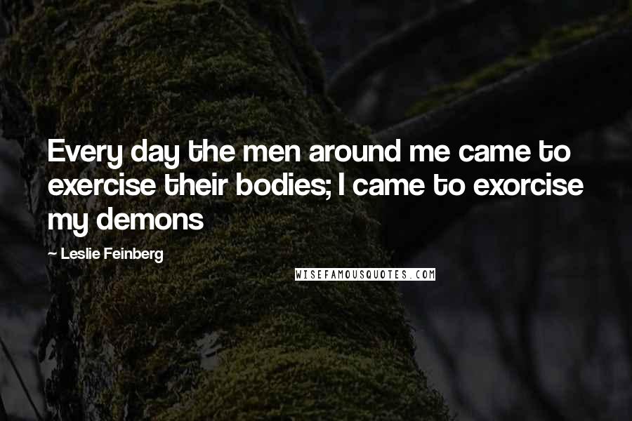 Leslie Feinberg Quotes: Every day the men around me came to exercise their bodies; I came to exorcise my demons