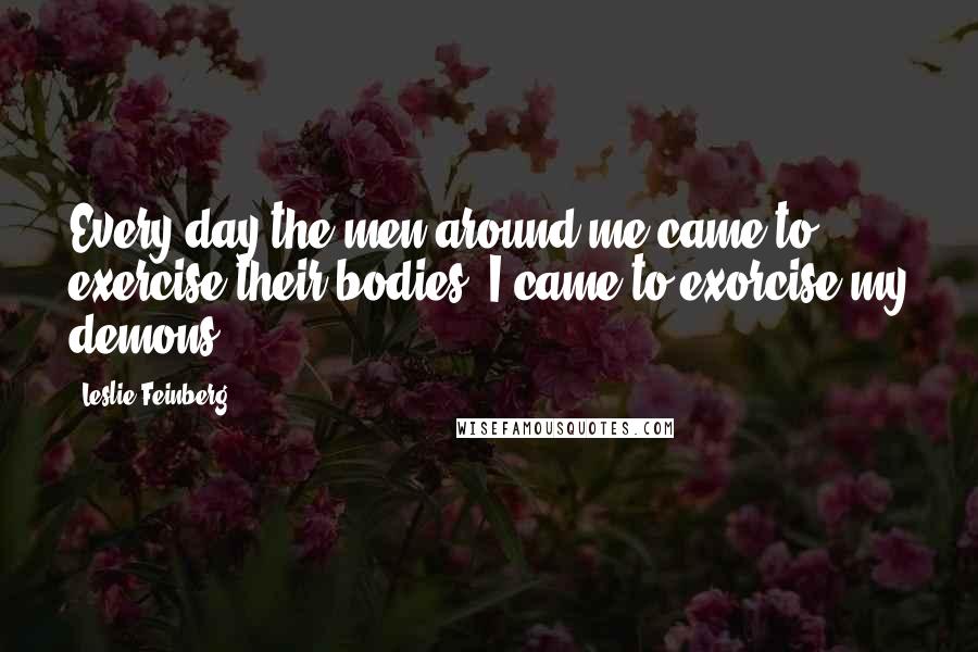 Leslie Feinberg Quotes: Every day the men around me came to exercise their bodies; I came to exorcise my demons