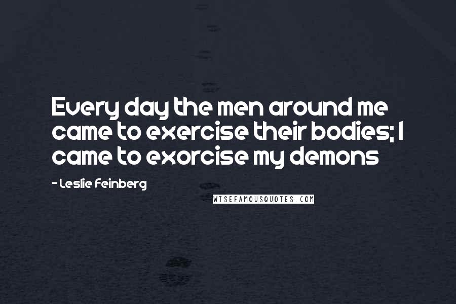 Leslie Feinberg Quotes: Every day the men around me came to exercise their bodies; I came to exorcise my demons