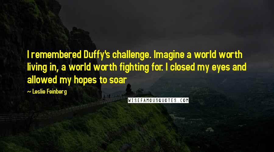 Leslie Feinberg Quotes: I remembered Duffy's challenge. Imagine a world worth living in, a world worth fighting for. I closed my eyes and allowed my hopes to soar