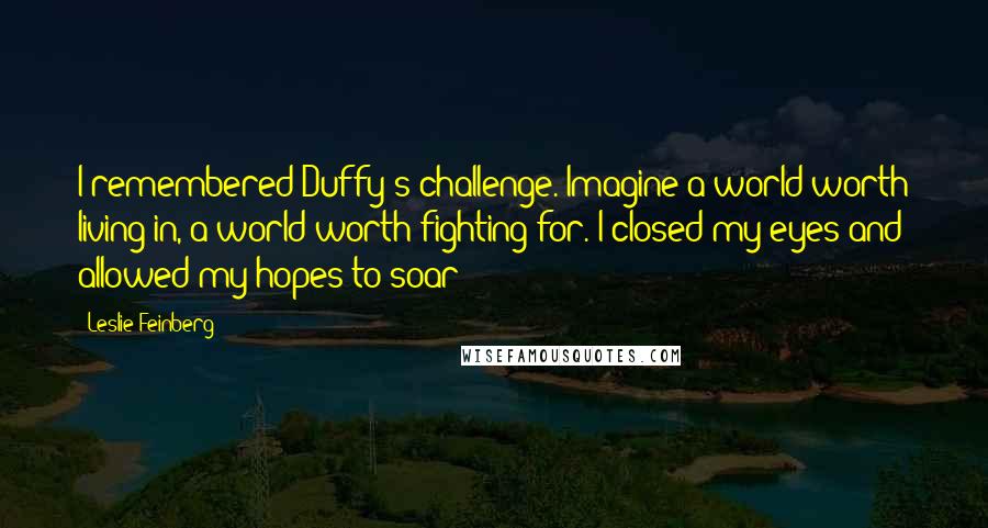 Leslie Feinberg Quotes: I remembered Duffy's challenge. Imagine a world worth living in, a world worth fighting for. I closed my eyes and allowed my hopes to soar