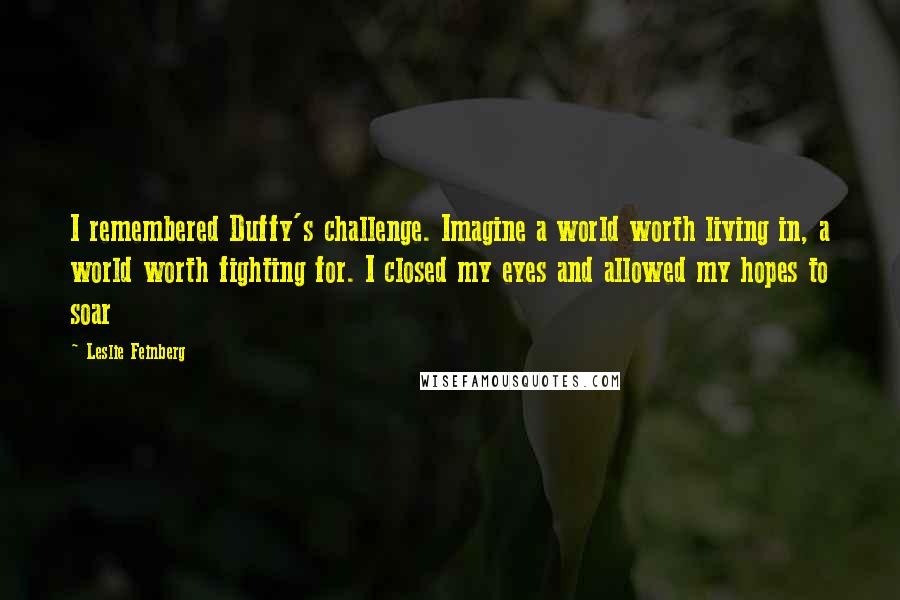 Leslie Feinberg Quotes: I remembered Duffy's challenge. Imagine a world worth living in, a world worth fighting for. I closed my eyes and allowed my hopes to soar