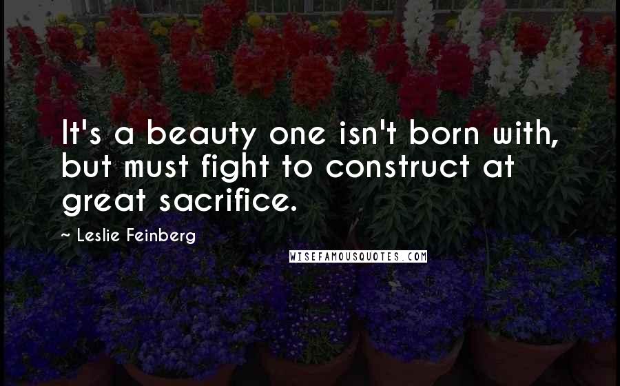 Leslie Feinberg Quotes: It's a beauty one isn't born with, but must fight to construct at great sacrifice.