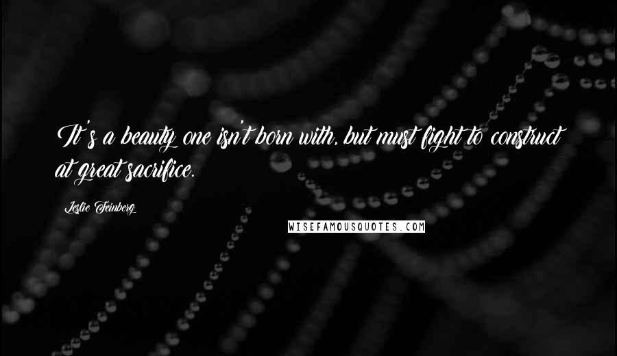 Leslie Feinberg Quotes: It's a beauty one isn't born with, but must fight to construct at great sacrifice.