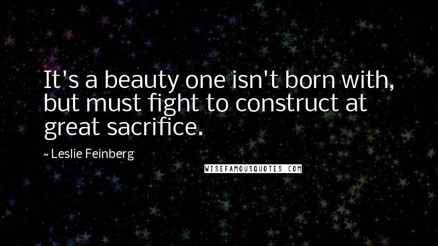 Leslie Feinberg Quotes: It's a beauty one isn't born with, but must fight to construct at great sacrifice.