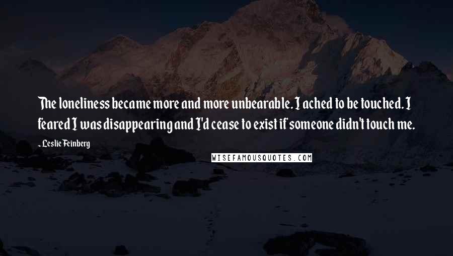 Leslie Feinberg Quotes: The loneliness became more and more unbearable. I ached to be touched. I feared I was disappearing and I'd cease to exist if someone didn't touch me.