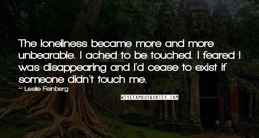 Leslie Feinberg Quotes: The loneliness became more and more unbearable. I ached to be touched. I feared I was disappearing and I'd cease to exist if someone didn't touch me.