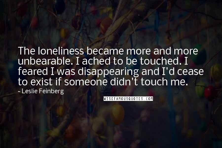 Leslie Feinberg Quotes: The loneliness became more and more unbearable. I ached to be touched. I feared I was disappearing and I'd cease to exist if someone didn't touch me.
