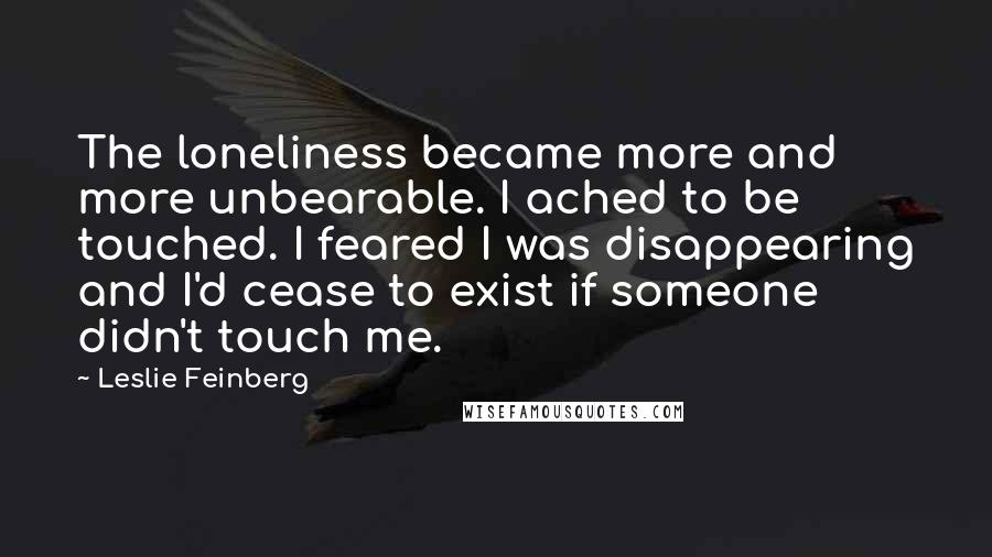 Leslie Feinberg Quotes: The loneliness became more and more unbearable. I ached to be touched. I feared I was disappearing and I'd cease to exist if someone didn't touch me.